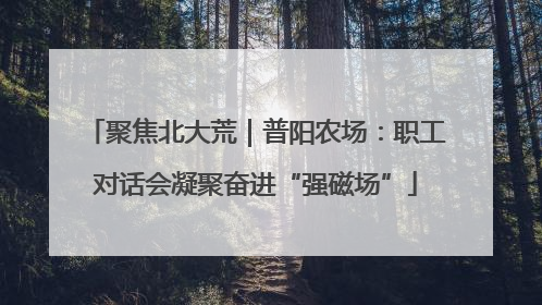聚焦北大荒｜普阳农场：职工对话会凝聚奋进“强磁场”