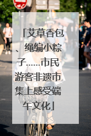 艾草香包、绳编小粽子……市民游客非遗市集上感受端午文化