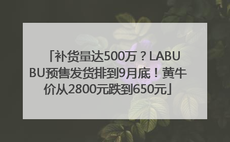 补货量达500万？LABUBU预售发货排到9月底！黄牛价从2800元跌到650元