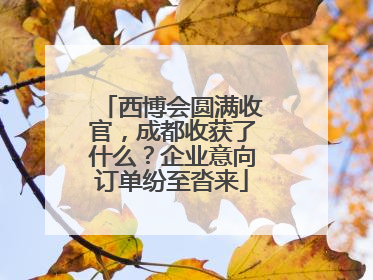 西博会圆满收官，成都收获了什么？企业意向订单纷至沓来