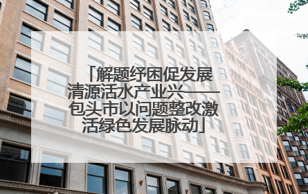 解题纾困促发展 清源活水产业兴——包头市以问题整改激活绿色发展脉动
