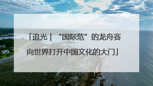 追光｜“国际范”的龙舟赛 向世界打开中国文化的大门