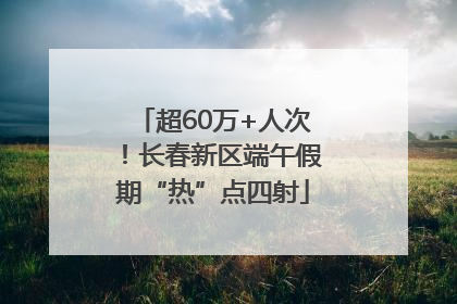 超60万+人次！长春新区端午假期“热”点四射