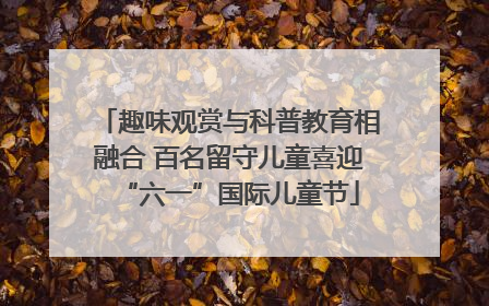 趣味观赏与科普教育相融合 百名留守儿童喜迎“六一”国际儿童节