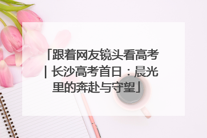 跟着网友镜头看高考｜长沙高考首日：晨光里的奔赴与守望