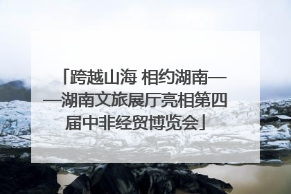 跨越山海 相约湖南——湖南文旅展厅亮相第四届中非经贸博览会