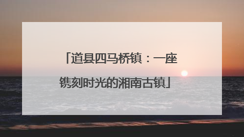道县四马桥镇：一座镌刻时光的湘南古镇