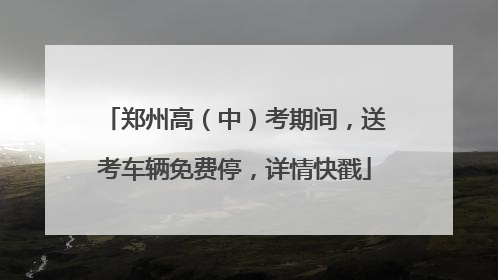 郑州高（中）考期间，送考车辆免费停，详情快戳