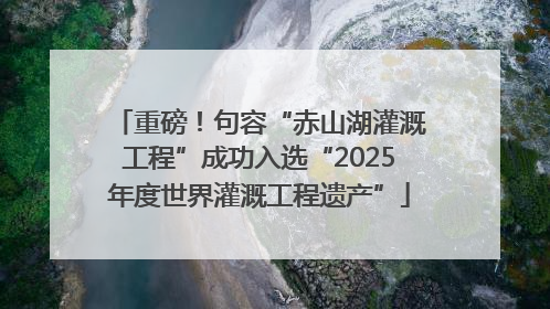 重磅！句容“赤山湖灌溉工程”成功入选“2025年度世界灌溉工程遗产”