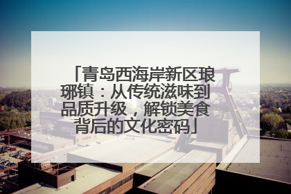 青岛西海岸新区琅琊镇：从传统滋味到品质升级，解锁美食背后的文化密码