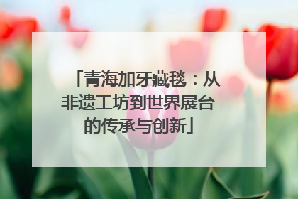 青海加牙藏毯：从非遗工坊到世界展台的传承与创新