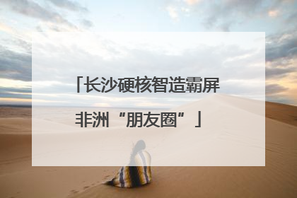 长沙硬核智造霸屏非洲“朋友圈”
