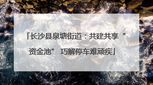 长沙县泉塘街道：共建共享“资金池” 巧解停车难顽疾