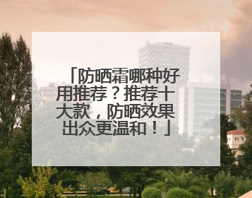 防晒霜哪种好用推荐？推荐十大款，防晒效果出众更温和！
