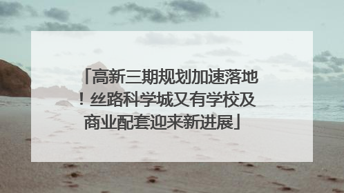 高新三期规划加速落地！丝路科学城又有学校及商业配套迎来新进展