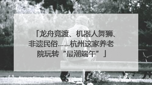 龙舟竞渡、机器人舞狮、非遗民俗……杭州这家养老院玩转“最潮端午”
