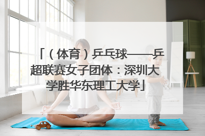 （体育）乒乓球——乒超联赛女子团体：深圳大学胜华东理工大学