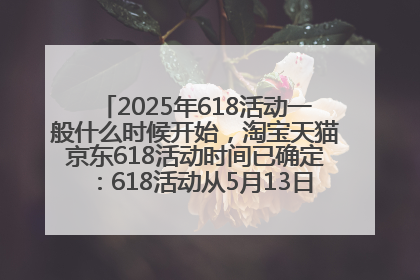 2025年618活动一般什么时候开始，淘宝天猫京东618活动时间已确定：618活动从5月13日开始到6月20日结束