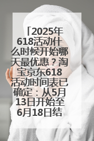 2025年618活动什么时候开始哪天最优惠？淘宝京东618活动时间表已确定：从5月13日开始至6月18日结束