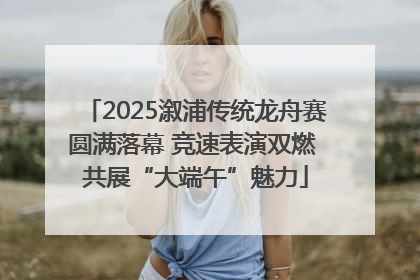 2025溆浦传统龙舟赛圆满落幕 竞速表演双燃 共展“大端午”魅力