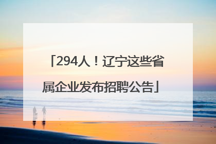 294人！辽宁这些省属企业发布招聘公告