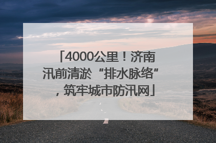 4000公里！济南汛前清淤“排水脉络”，筑牢城市防汛网