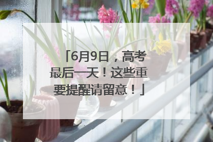 6月9日，高考最后一天！这些重要提醒请留意！
