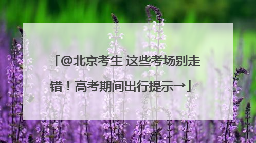 @北京考生 这些考场别走错！高考期间出行提示→